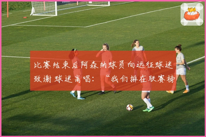 比赛结束后阿森纳球员向远征球迷致谢 球迷高唱：“我们排在联赛榜首”