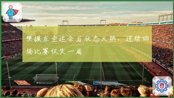 樊振东全运会后状态火热，连续四场比赛仅失一局